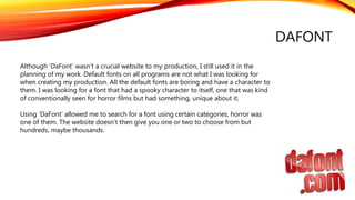 DAFONT
Although ‘DaFont’ wasn’t a crucial website to my production, I still used it in the
planning of my work. Default fonts on all programs are not what I was looking for
when creating my production. All the default fonts are boring and have a character to
them. I was looking for a font that had a spooky character to itself, one that was kind
of conventionally seen for horror films but had something, unique about it.
Using ‘DaFont’ allowed me to search for a font using certain categories, horror was
one of them. The website doesn’t then give you one or two to choose from but
hundreds, maybe thousands.
 