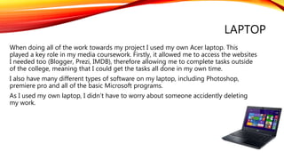 LAPTOP
When doing all of the work towards my project I used my own Acer laptop. This
played a key role in my media coursework. Firstly, it allowed me to access the websites
I needed too (Blogger, Prezi, IMDB), therefore allowing me to complete tasks outside
of the college, meaning that I could get the tasks all done in my own time.
I also have many different types of software on my laptop, including Photoshop,
premiere pro and all of the basic Microsoft programs.
As I used my own laptop, I didn’t have to worry about someone accidently deleting
my work.
 