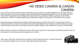 HD VIDEO CAMERA & CANON
CAMERA
I also used one of the cameras to film a small focus group contain a couple of people form my target audience
group. Just like the survey, this helped me to decide what some people would like to see in my production and
some of the things that I could change which would make my production different compare to real media
productions. I did this during the planning and evaluation stages of my project as I filmed two focus groups.
When planning my production, I decided to firstly take pictures of the location that I am planning to film at. I
actually decided to use one of the cameras from the media department at college. I used this because it would
mean that the pictures that I would take would be of higher quality. I also meant that I could use a bright flash.
Whilst using the camera to take location shots I also used a tripod, this was because I wanted to pictures I took of
the location to not be blurry and be straight and not tilted.
I also used a HD video camera for the recording of the actual production. I used this because I
had used them before and to me, they made good quality productions.
 