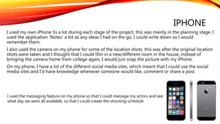 IPHONE
I used my own iPhone 5s a lot during each stage of the project, this was mainly in the planning stage. I
used the application ‘Notes’ a lot as any ideas I had on the go, I could write down so I would
remember them.
I also used the camera on my phone for some of the location shots, this was after the original location
shots were taken and I thought that I could film in a new/different room in the house, instead of
bringing the camera home from college again, I would just snap the picture with my iPhone.
On my phone, I have a lot of the different social media sites, which meant that I could use the social
media sites and I’d have knowledge whenever someone would like, comment or share a post.
I used the messaging feature on my phone so that I could message my actors and see
what day we were all available, so that I could create the shooting schedule.
 