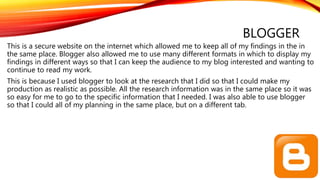 BLOGGER
This is a secure website on the internet which allowed me to keep all of my findings in the in
the same place. Blogger also allowed me to use many different formats in which to display my
findings in different ways so that I can keep the audience to my blog interested and wanting to
continue to read my work.
This is because I used blogger to look at the research that I did so that I could make my
production as realistic as possible. All the research information was in the same place so it was
so easy for me to go to the specific information that I needed. I was also able to use blogger
so that I could all of my planning in the same place, but on a different tab.
 