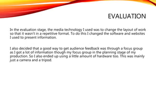 EVALUATION
In the evaluation stage, the media technology I used was to change the layout of work
so that it wasn’t in a repetitive format. To do this I changed the software and websites
I used to present information.
I also decided that a good way to get audience feedback was through a focus group
as I got a lot of information though my focus group in the planning stage of my
production. So I also ended up using a little amount of hardware too. This was mainly
just a camera and a tripod.
 