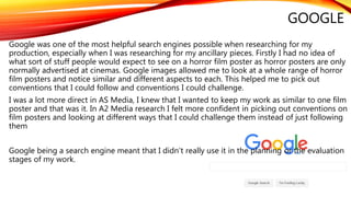 GOOGLE
Google was one of the most helpful search engines possible when researching for my
production, especially when I was researching for my ancillary pieces. Firstly I had no idea of
what sort of stuff people would expect to see on a horror film poster as horror posters are only
normally advertised at cinemas. Google images allowed me to look at a whole range of horror
film posters and notice similar and different aspects to each. This helped me to pick out
conventions that I could follow and conventions I could challenge.
I was a lot more direct in AS Media, I knew that I wanted to keep my work as similar to one film
poster and that was it. In A2 Media research I felt more confident in picking out conventions on
film posters and looking at different ways that I could challenge them instead of just following
them
Google being a search engine meant that I didn’t really use it in the planning or the evaluation
stages of my work.
 
