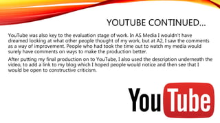 YOUTUBE CONTINUED…
YouTube was also key to the evaluation stage of work. In AS Media I wouldn’t have
dreamed looking at what other people thought of my work, but at A2, I saw the comments
as a way of improvement. People who had took the time out to watch my media would
surely have comments on ways to make the production better.
After putting my final production on to YouTube, I also used the description underneath the
video, to add a link to my blog which I hoped people would notice and then see that I
would be open to constructive criticism.
 