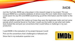 IMDB
Just like YouTube, IMDB was a key player in the research stage to my project. This was
because IMDB has a complete database of almost every film ever made which meant that I
could search for any film and IMDB would bring up all the information and the trailer to the
film.
I did use IMDB to watch film trailers as I knew they were the legitimate trailer and not some
parody which could be found on YouTube. I could use the trailers to see what real media
texts looked like and pick out conventions that I could follow or challenge in my own
production.
I used IMDB in the evaluation of my project because I could
Pick out the conventions that I challenged or followed and
Show that in my evaluation question one.
 