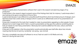 EMAZE
Emaze is a great piece of presentation software that I used in the research and planning stages of my
production.
I used emaze in the research stage to present some of the findings that I did, for instance, I used emaze when I
was looking at the genre conventions of horror films.
I used emaze because it was different to using Microsoft PowerPoint which has limited amount of designs, but I
feel that emaze had a wide variety of designs which I could use to differentiate some of my presentations of
information.
Emaze also included all of the tools that I needed to make my presentation appealing to other people. Emaze
allowed me to insert image which I feel is crucial to presentation as they give the audience something else to
look at instead of a text heavy presentation. Obviously text could be added but the sizes, colours and fonts
could be changed.
A key part to this website is that the presentation would automatically save itself after about two minutes
meaning that the lost of work by ‘accidently’ not saving, was minimal.
This was a completely new piece of software to me as I had not used it in AS Media and only
heard of it during the start of A2.
 