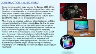 CONSTRUCTION – MUSIC VIDEO
During the construction stage we used the Cannon 100D dslr to
film the entire video, this camera had a manual focus feature we
found this extremely useful as our music video contained many
close up and extreme close up shots which would have been
difficult to accomplish without the manual focus feature, it also
gave the the video a more professional look overall.
After filming we uploaded and stored all our footage on an IMac,
this was helpful as the all IMac’s contain Final Cut Pro, the video
editing software which my partner and I used to place together
and edit the footage. As we had previously used this software for
our As production in year 12 me and my partner were very
familiar with its many features and could therefore make use of
some features we had previously ignored which helped improve
the quality and appearance of our final product greatly such as
colour correction, video and audio effects, increasing and
decreasing the speed, overlapping shots etc…Final Cut Pro also
automatically saves the project you’re working on, meaning
forgetting to save and loosing our work was not an issue we could
have faced.
 