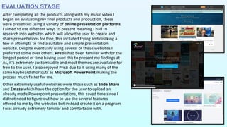 EVALUATION STAGE
After completing all the products along with my music video I
began on evaluating my final products and production, these
were presented using a variety of online presentation platforms.
I aimed to use different ways to present meaning I had to
research into websites which will allow the user to create and
share presentations for free, this included trying and disliking a
few in attempts to find a suitable and simple presentation
website. Despite eventually using several of these websites I
preferred some over others. Prezi I had been familiar with for the
longest period of time having used this to present my findings at
As, it’s extremely customisable and most themes are available for
free to the user. I also enjoyed Prezi due to it using many of the
same keyboard shortcuts as Microsoft PowerPoint making the
process much faster for me.
Other extremely useful websites were those such as Slide Share
and Emaze which have the option for the user to upload an
already made Powerpoint presentations, this saved time since I
did not need to figure out how to use the several features
offered to me by the websites but instead create it on a program
I was already extremely familiar and comfortable with.
 