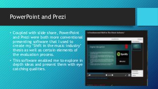 PowerPoint and Prezi
• Coupled with slide share, PowerPoint
and Prezi were both more conventional
presenting software that I used to
create my ‘Shift in the music industry’
thesis as well as certain elements of
the evaluation process.
• This software enabled me to explore in
depth ideas and present them with eye
catching qualities.
 