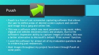 Puush
• Puush is a free of cost screenshot capturing software that allows
the user to define areas of desired screen capture and convert
said image into a jpeg and online link.
• This was a software which was most prevalent in my music video,
digipak and website deconstructions and analysis. Due to the
software's impressive ability to capture images of choice, this was
a better alternative to Microsoft’s default ‘Print screen’ function.
• I used this software for almost all of my evaluation questions due
to evidencing past endeavours.
• Most images throughout my project have been through Puush at
some point.
 