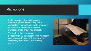 Microphone
• Built into one of my old gaming
headsets (Steel Series X11) lies a
competent microphone that I was able
to use for a variety of different
purposes throughout my project.
• This microphone was used
predominantly in tandem with Audacity
and was used to record my voice for
vodcasts, evaluation, and weekly
podcasts.
 
