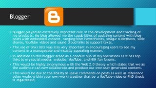 Blogger
• Blogger played an extremely important role in the development and tracking of
my products. My blog allowed me the capabilities of updating content with blog
posts with embedded content, ranging from PowerPoints, imagur slideshows, slide
shares, YouTube videos and sound cloud links to support texts.
• The use of links lists was also very important in encouraging users to see my
content in a manageable and visually appealing manner.
• In addition to this blogger acted as a conduit hub of my operations as it has top
links to my social media, website, YouTube, and NIN fan forums.
• This would be highly synonymous with the Web 2.0 theory which states that we as
the audience can now collaborate and produce our own user generated content.
• This would be due to the ability to leave comments on posts as well as reference
other works within your own work (weather that be a YouTube video or PhD thesis
is regardless!).
 