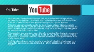 YouTube
• YouTube was a tremendous online site in the research and planning
sections of my project. This was due to the wealth content in terms of
of music videos in both the general and specific genre aspects.
• This site was particularly useful as most music videos (Some explicit
music videos can be found on the more artist friendly ‘Vimeo’) could be
found in one place, and this made for easy referencing in my blog posts
for analysis and deconstruction.
• This website was also very user-friendly meaning that instant comments
and ‘likes’ and ‘dislikes’ could be made on any of my videos regarding
the project, whether that be a behind the scenes footage video or a cut
of my music video.
• YouTube also allowed me to create a media A2 playlist which was very
useful for quick navigation amongst all of my associated videos to the
project.
 
