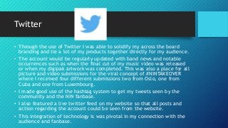 Twitter
• Through the use of Twitter I was able to solidify my across the board
branding and tie a lot of my products together directly for my audience.
• The account would be regularly updated with band news and notable
occurrences such as when the final cut of my music video was released
or when my digipak artwork was completed. This was also a place for all
picture and video submissions for the viral concept of #NINTAKEOVER
where I received four different submissions two from Oslo, one from
Cuba and one from Luxembourg.
• I made good use of the hashtag system to get my tweets seen by the
community and the NIN fanbase.
• I also featured a live twitter feed on my website so that all posts and
action regarding the account could be seen from the website.
• This integration of technology is was pivotal in my connection with the
audience and fanbase.
 