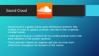 Sound Cloud
• Sound Cloud is a global online audio distribution platform that
enables its users to upload, promote, and share their originally-
created sounds.
• I used sound cloud as a medium for my weekly podcast series that
kept followers of the project updated.
• These podcasts helped me organise and plan my time more
effectively throughout the duration of the course.
 