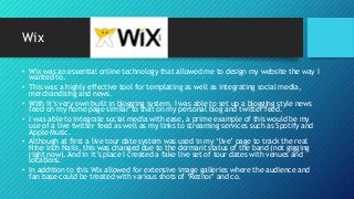 Wix
• Wix was an essential online technology that allowed me to design my website the way I
wanted to.
• This was a highly effective tool for templating as well as integrating social media,
merchandising and news.
• With it’s very own built in blogging system, I was able to set up a blogging style news
feed on my home page similar to that on my personal blog and twitter feed.
• I was able to integrate social media with ease, a prime example of this would be my
use of a live twitter feed as well as my links to streaming services such as Spotify and
Apple Music.
• Although at first a live tour date system was used in my ‘live’ page to track the real
Nine Inch Nails, this was changed due to the dormant status of the band (not gigging
right now). And in it’s place I created a fake live set of tour dates with venues and
locations.
• In addition to this Wix allowed for extensive image galleries where the audience and
fan base could be treated with various shots of ‘Reznor’ and co.
 