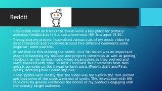 Reddit
• The Reddit Nine Inch Nails fan forum were a key place for primary
audience feedback as it is a hub where most NIN fans aged 15-30.
• Throughout my project I submitted various cuts of my music video for
direct feedback and I received around five different comments some
negative, some positive.
• In addition to this utilising the reddit '/nin' fan forum was an important
aspect in boosting my YouTube and projects viewership as well as gaining
feedback on my various music video incarnations as they evolved and
were tweaked with time. In total I received five comments from fans
and six up-votes on the thread on both posts (Fourth draft and Final
draft), detailing how I could improve.
• These points were mostly that the video was too slow in the mid-section
and that some of the shots were out of synch. This interaction with NIN
fans directly greatly reinforces the notion of my products engaging with
the primary target audience.
 