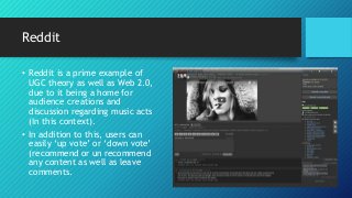 Reddit
• Reddit is a prime example of
UGC theory as well as Web 2.0,
due to it being a home for
audience creations and
discussion regarding music acts
(In this context).
• In addition to this, users can
easily ‘up vote’ or ‘down vote’
(recommend or un recommend
any content as well as leave
comments.
 