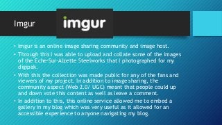 Imgur
• Imgur is an online image sharing community and image host.
• Through this I was able to upload and collate some of the images
of the Eche-Sur-Alzette Steelworks that I photographed for my
digipak.
• With this the collection was made public for any of the fans and
viewers of my project. In addition to image sharing, the
community aspect (Web 2.0/ UGC) meant that people could up
and down vote this content as well as leave a comment.
• In addition to this, this online service allowed me to embed a
gallery in my blog which was very useful as it allowed for an
accessible experience to anyone navigating my blog.
 