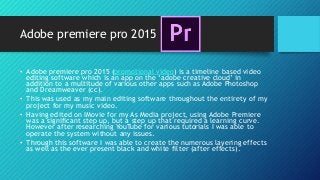 Adobe premiere pro 2015
• Adobe premiere pro 2015 (promotional video) is a timeline based video
editing software which is an app on the ‘adobe creative cloud’ in
addition to a multitude of various other apps such as Adobe Photoshop
and Dreamweaver (cc).
• This was used as my main editing software throughout the entirety of my
project for my music video.
• Having edited on IMovie for my As Media project, using Adobe Premiere
was a significant step up, but a step up that required a learning curve.
However after researching YouTube for various tutorials I was able to
operate the system without any issues.
• Through this software I was able to create the numerous layering effects
as well as the ever present black and white filter (after effects).
 