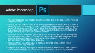 Adobe Photoshop
• Adobe Photoshop is a raster graphics editor and is an app on the ‘Adobe
creative cloud’.
• This is an app that is used a lot in the professional world and is a prime
example of a ‘prosumer product’ (meaning a professional product in the
hands of a consumer). This is an idea that could be linked back to Web
2.0 as anyone who has the time, money and dedication can become an
adept Photoshop user and content creator.
• This was an app I used to great effect in my construction of my digipak.
Through this I was able to, saturate, rasterize, and add multiple filters
into my digipak image to create an artistic vision in line with a
conventional Nine Inch Nails digipak.
• Through this I was also able to feature altered images that I had
captured, onto my website.
• Despite not having much prior experience with Photoshop I was able to
quickly use YouTube to find some tutorials which were very useful!
 