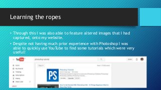 Learning the ropes
• Through this I was also able to feature altered images that I had
captured, onto my website.
• Despite not having much prior experience with Photoshop I was
able to quickly use YouTube to find some tutorials which were very
useful!
 