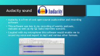Audacity sound
• Audacity is a free of cost open source audio editor and recording
software.
• This software was key in my recording of weekly podcasts,
vodcasts as well as my Q2 radio interview scenario.
• Coupled with my microphone this software would enable me to
record my voice and export in mp3 and various other formats.
 