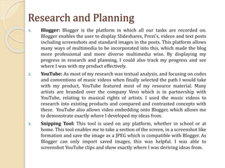 Research and Planning
1. Blogger: Blogger is the platform in which all our tasks are recorded on.
Blogger enables the user to display Slideshares, Prezi’s, videos and text posts
including screenshots and standard images in the posts. This platform allows
many ways of multimedia to be incorporated into this, which made the blog
more professional and more diverse multimedia wise. By displaying my
progress in research and planning, I could also track my progress and see
where I was with my product effectively.
2. YouTube: As most of my research was textual analysis, and focusing on codes
and conventions of music videos when finally selected the path I would take
with my product, YouTube featured most of my resource material. Many
artists are branded over the company Vevo which is in partnership with
YouTube, relating to musical rights of artists. I used the music videos to
research into existing products and compared and contrasted concepts with
these. YouTube also allows video embedding onto Blogger, which allows me
to demonstrate exactly where I developed my ideas from.
3. Snipping Tool: This tool is used on any platform, whether in school or at
home. This tool enables me to take a section of the screen, in a screenshot like
formation and save the image as a JPEG which is compatible with Blogger. As
Blogger can only import saved images, this was helpful. I was able to
screenshot YouTube clips and show exactly where I was deriving ideas from.
 