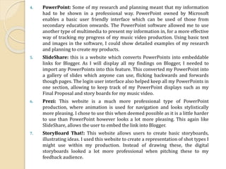 4. PowerPoint: Some of my research and planning meant that my information
had to be shown in a professional way. PowerPoint owned by Microsoft
enables a basic user friendly interface which can be used of those from
secondary education onwards. The PowerPoint software allowed me to use
another type of multimedia to present my information in, for a more effective
way of tracking my progress of my music video production. Using basic text
and images in the software, I could show detailed examples of my research
and planning to create my products.
5. SlideShare: this is a website which converts PowerPoints into embeddable
links for Blogger. As I will display all my findings on Blogger, I needed to
import any PowerPoints into this feature. This converted my PowerPoint into
a gallery of slides which anyone can use, flicking backwards and forwards
though pages. The login user interface also helped keep all my PowerPoints in
one section, allowing to keep track of my PowerPoint displays such as my
Final Proposal and story boards for my music video.
6. Prezi: This website is a much more professional type of PowerPoint
production, where animation is used for navigation and looks stylistically
more pleasing. I chose to use this when deemed possible as it is a little harder
to use than PowerPoint however looks a lot more pleasing. This again like
SlideShare, allows the user to embed the link into Blogger.
7. StoryBoard That!: This website allows users to create basic storyboards,
illustrating ideas. I used this website to create a representation of shot types I
might use within my production. Instead of drawing these, the digital
storyboards looked a lot more professional when pitching these to my
feedback audience.
 