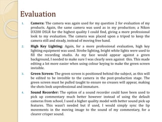 Evaluation
1. Camera: The camera was again used for my question 2 for evaluation of my
products. Again, the same camera was used as in my production; a Nikon
D3200 DSLR for the highest quality I could find, giving a more professional
look to my evaluation. The camera was placed upon a tripod to keep the
camera still and steady, instead of moving free hand.
2. High Key Lighting: Again, for a more professional evaluation, high key
lighting equipment was used. Strobe lighting, bright white lights were used to
fill the recording studio. As my face would appear against a green
background, I needed to make sure I was clearly seen against this. This made
editing a lot more easier when using colour keying to make the green screen
invisible.
3. Green Screen: The green screen is positioned behind the subject, as this will
be edited to be invisible to the camera in the post-production stage. The
green screen must be pulled taught to ensure no creases will appear, making
the shots look unprofessional and immature.
4. Sound Recorder: The option of a sound recorder could have been used to
pick up commentary much better however instead of using the default
cameras from school, I used a higher quality model with better sound pick up
features. This wasn’t needed but if used, I would simply sync the lip
movements in the moving image to the sound of my commentary, for a
clearer crisper sound.
 