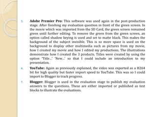 5. Adobe Premier Pro: This software was used again in the post-production
stage. After finishing my evaluation question in front of the green screen. In
the movie which was imported from the SD Card, the green screen remained
green until further editing. To remove the green from the green screen, an
option called shadow keying is used and set to matte black. This makes the
background of the subject invisible. This is so more space is used on the
background to display other multimedia such as pictures from my movie,
how I created my movie and how I edited my productions. The illustrations
demonstrate how I created the 3 products. Titles were created by using the
option ‘Title…’ ‘New…’ so that I could include an introduction to my
presentation.
6. YouTube: Again as previously explained, the video was exported as a H264
bit for high quality but faster import speed to YouTube. This was so I could
import to Blogger to track progress.
7. Blogger: Blogger is used in the evaluation stage to publish my evaluation
answers to the questions. These are either imported or published as text
blocks to illustrate the evaluations.
 