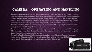 CAMERA – OPERATING AND HANDLING
• I used a camera to film the performance and narrative sections of my video. I believe
that by using the cameras last year, and also during my research and planning stages
of this project that I was confident when using them. This year I varied the type of
shots I took, creating more interest in my work. For example I used the dolly several
times when filming this year, something which I didn’t use last year.
• I made sure that I filmed extra footage to ensure that I had plenty to make my video,
using the relevant footage I wanted to use.
• I decided to film in different locations for my music video, whereas when filming my
film opening I only filmed in one location. By varying the type of location, it helps to
keep the audience interested in my work.
• Overall, after having used the same cameras last year, I felt confident when using
them again this year to film my music video. I do believe that my skills have
progressed, due to working on my own throughout this project.
 