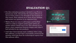 EVALUATION Q1
• For this evaluation question I decided to use Prezi to
present my work. I found this the easiest software to
use as I have used it a lot throughout the duration of
this course. Prezi allowed me to show all my findings
and answer my question in an organised way.
• Within Prezi it is easy to add images and YouTube
videos in order to support points made within my
answer which I found easy to do. This allowed me to
show a clear comparison between images and videos I
had included to my own products.
• I feel that I have become more confident when using
this software, as I feel that I successfully answered the
question with help from the technological aspects that
this software offers.
 