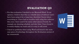 EVALUATION Q3
• For this evaluation I decided to use Microsoft Word. In my
opinion, I believe that this is a reliable piece of software and I
have been using it for a long time, therefore I know where
everything is. I have had no troubles with using this software
this year, I have used it for many other pieces of work, for
example my shooting schedule and shot lists. I have found it
to neatly display my work and it is easy to edit work.
• I faced no problems when using Word and found it the most
easy piece of technology throughout the Evaluation section of
my coursework.
 