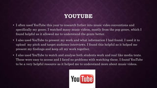 YOUTUBE
• I often used YouTube this year to research futher into music video conventions and
specifically my genre. I watched many music videos, mostly from the pop genre, which I
found helpful as it allowed me to understand the genre better.
• I also used YouTube to present my work and what information I had found. I used it to
upload my pitch and target audience interviews. I found this helpful as it helped me
present my findings and keep all my work together.
• I also used YouTube to watch and analyse both students work and real like media texts.
These were easy to access and I faced no problems with watching these. I found YouTube
to be a very helpful resource as it helped me to understand more about music videos.
 