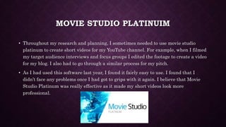 MOVIE STUDIO PLATINUIM
• Throughout my research and planning, I sometimes needed to use movie studio
platinum to create short videos for my YouTube channel. For example, when I filmed
my target audience interviews and focus groups I edited the footage to create a video
for my blog. I also had to go through a similar process for my pitch.
• As I had used this software last year, I found it fairly easy to use. I found that I
didn’t face any problems once I had got to grips with it again. I believe that Movie
Studio Platinum was really effective as it made my short videos look more
professional.
 