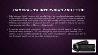 CAMERA – TA INTERVIEWS AND PITCH
• Like last year, I used a camera and tripod to interview members of my target audience to
find out their opinions about my chosen genre. I found that by filming these interviews, I
was able to look back upon what I found and then use the findings in my video. I believe
that my camera skills have progressed from last year as I decided to work on my own this
year, meaning that I had to film everything myself.
• I also used a camera to film my pitch. I felt that this was helpful, as again I was able to
look back on the feedback so that I could adapt my ideas based on peer feedback. The
cameras that we used this year are the same as last year, therefore I already knew how to
use them, so I wasn’t worried about how to operate them.
 