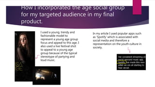 How I incorporated the age social group
for my targeted audience in my final
product.
I used a young, trendy and
fashionable model to
represent a young age group
focus and appeal to this age. I
also used a live festival shot
to appeal to a young age
group because of the typical
stereotype of partying and
loud music.
In my article I used popular apps such
as ‘Spotify’ which is associated with
social media and therefore a
representation on the youth culture in
society.
 