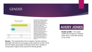 GENDER
Reader profile – The reader
profile was focused on a female
rather than a male after looking
at my survey.
Survey – This represented a focus towards a female audience
although I did want to encourage a male audience as well. I think
that the higher percentage of females shows that I needed to
incorporate a higher focus towards the female gender.
 