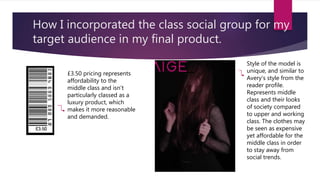 How I incorporated the class social group for my
target audience in my final product.
£3.50 pricing represents
affordability to the
middle class and isn’t
particularly classed as a
luxury product, which
makes it more reasonable
and demanded.
Style of the model is
unique, and similar to
Avery’s style from the
reader profile.
Represents middle
class and their looks
of society compared
to upper and working
class. The clothes may
be seen as expensive
yet affordable for the
middle class in order
to stay away from
social trends.
 