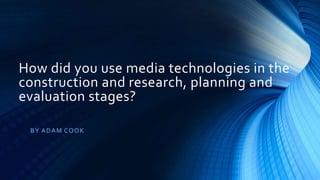 How did you use media technologies in the
construction and research, planning and
evaluation stages?
BY ADAM COOK
 