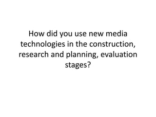 How did you use new media
technologies in the construction,
research and planning, evaluation
stages?
 
