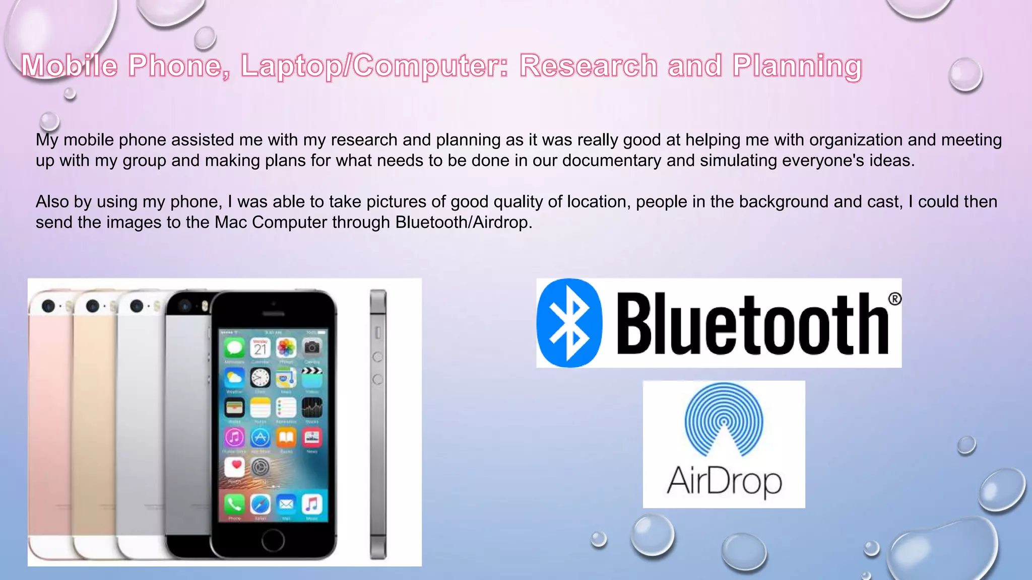My mobile phone assisted me with my research and planning as it was really good at helping me with organization and meeting
up with my group and making plans for what needs to be done in our documentary and simulating everyone's ideas.
Also by using my phone, I was able to take pictures of good quality of location, people in the background and cast, I could then
send the images to the Mac Computer through Bluetooth/Airdrop.
 