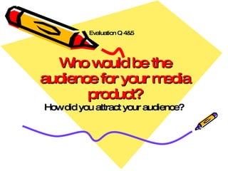 Who would be the audience for your media product? How did you attract your audience? Evaluation Q 4&5 