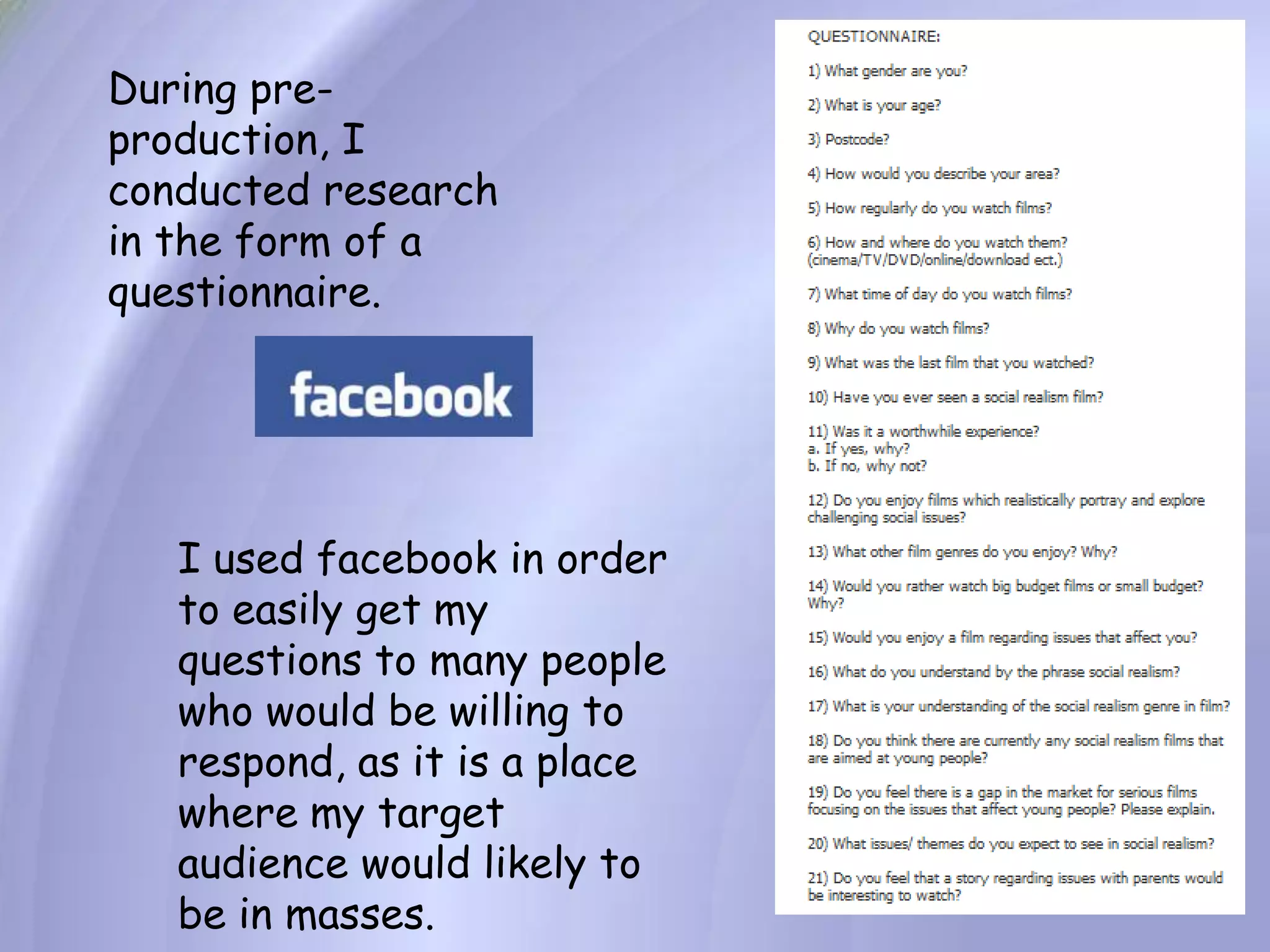 During pre-production, I conducted research in the form of a questionnaire.I used facebook in order to easily get my questions to many people who would be willing to respond, as it is a place where my target audience would likely to be in masses.