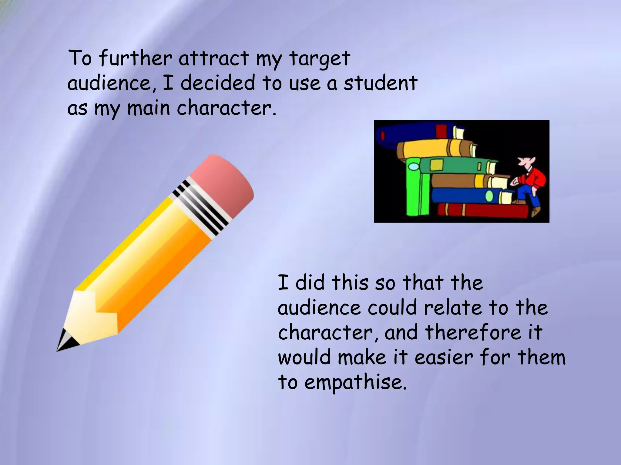 To further attract my target audience, I decided to use a student as my main character.I did this so that the audience could relate to the character, and therefore it would make it easier for them to empathise.