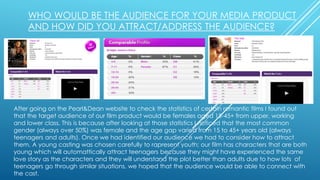 WHO WOULD BE THE AUDIENCE FOR YOUR MEDIA PRODUCT
AND HOW DID YOU ATTRACT/ADDRESS THE AUDIENCE?
After going on the Pearl&Dean website to check the statistics of certain romantic films I found out
that the target audience of our film product would be females aged 15-45+ from upper, working
and lower class. This is because after looking at those statistics I noticed that the most common
gender (always over 50%) was female and the age gap varied from 15 to 45+ years old (always
teenagers and adults). Once we had identified our audience we had to consider how to attract
them. A young casting was chosen carefully to rapresent youth; our film has characters that are both
young which will automattically attract teenagers because they might have experienced the same
love story as the characters and they will understand the plot better than adults due to how lots of
teenagers go through similar situations, we hoped that the audience would be able to connect with
the cast.
 