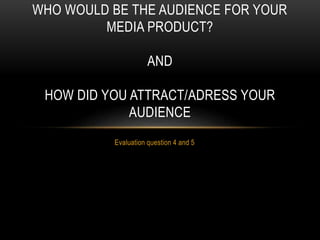 Evaluation question 4 and 5
WHO WOULD BE THE AUDIENCE FOR YOUR
MEDIA PRODUCT?
AND
HOW DID YOU ATTRACT/ADRESS YOUR
AUDIENCE
 