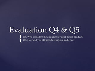 {
Evaluation Q4 & Q5
Q4. Who would be the audience for your media product?
Q5. How did you attract/address your audience?
 