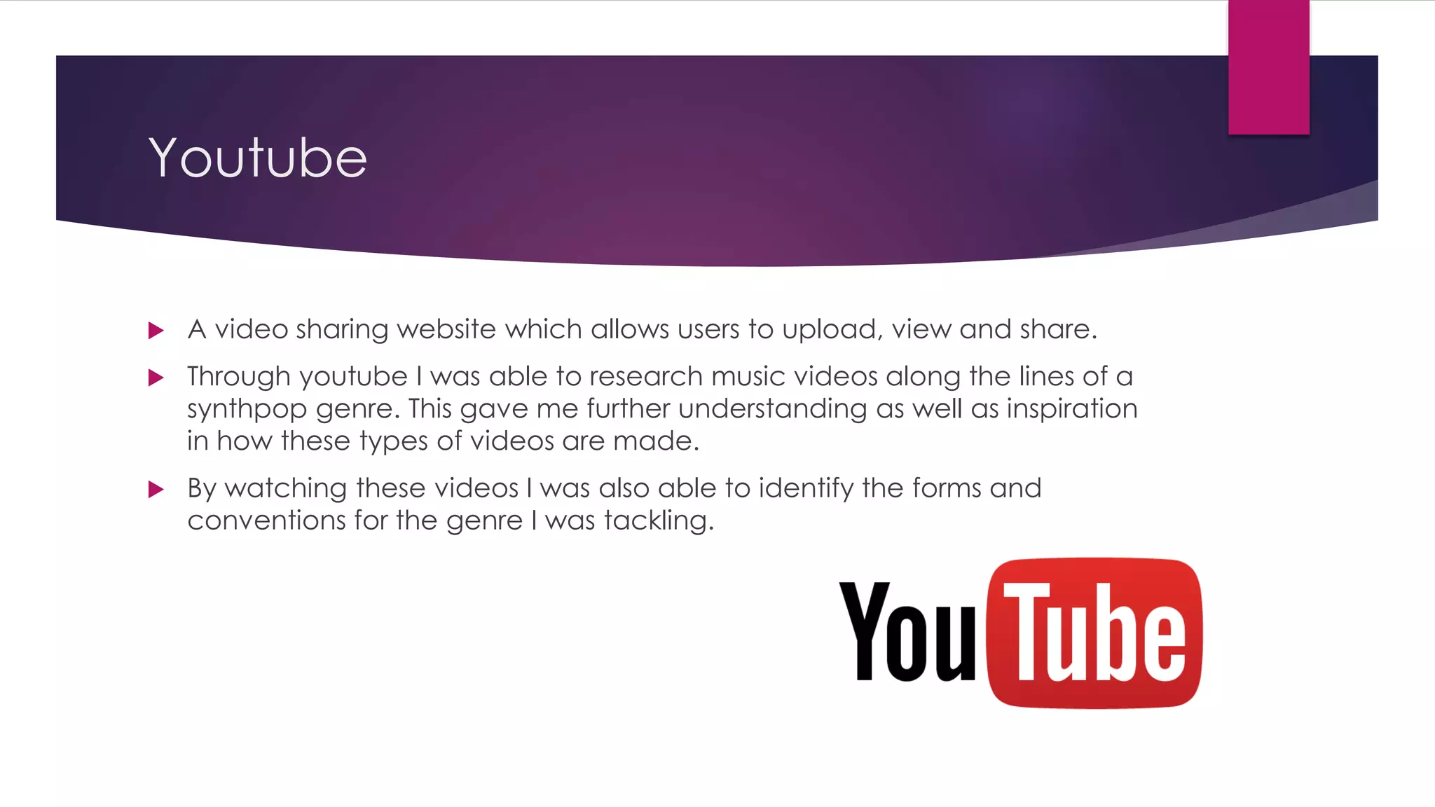 Youtube
 A video sharing website which allows users to upload, view and share.
 Through youtube I was able to research music videos along the lines of a
synthpop genre. This gave me further understanding as well as inspiration
in how these types of videos are made.
 By watching these videos I was also able to identify the forms and
conventions for the genre I was tackling.
 